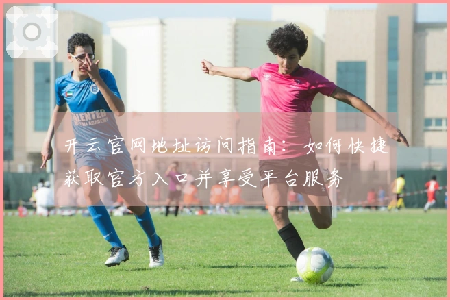 开云官网地址访问指南：如何快捷获取官方入口并享受平台服务